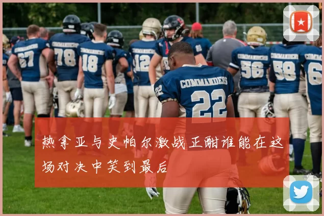 热拿亚与史帕尔激战正酣谁能在这场对决中笑到最后