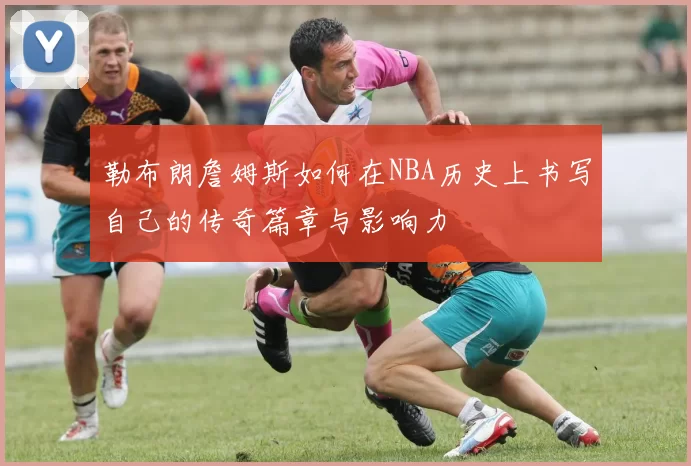 勒布朗詹姆斯如何在NBA历史上书写自己的传奇篇章与影响力