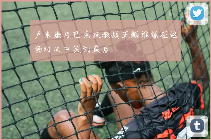 卢米嫩与巴竞技激战正酣谁能在这场对决中笑到最后