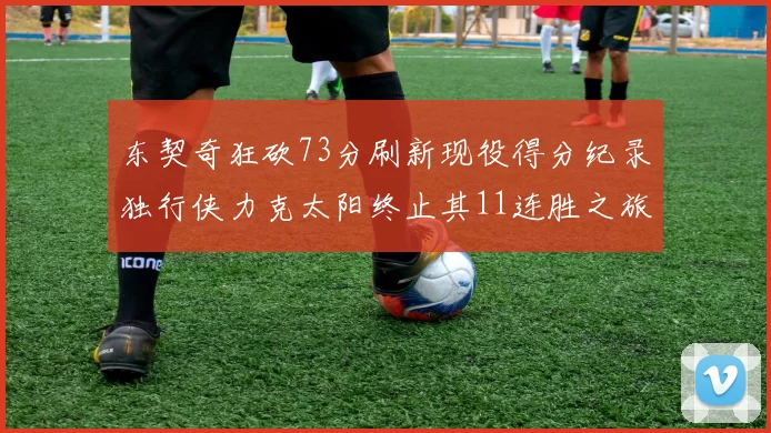 东契奇狂砍73分刷新现役得分纪录独行侠力克太阳终止其11连胜之旅