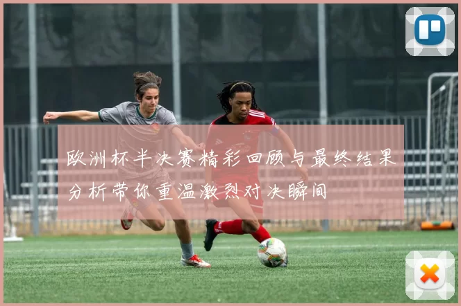 欧洲杯半决赛精彩回顾与最终结果分析带你重温激烈对决瞬间