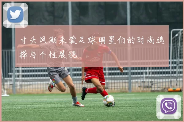 寸头风潮来袭足球明星们的时尚选择与个性展现