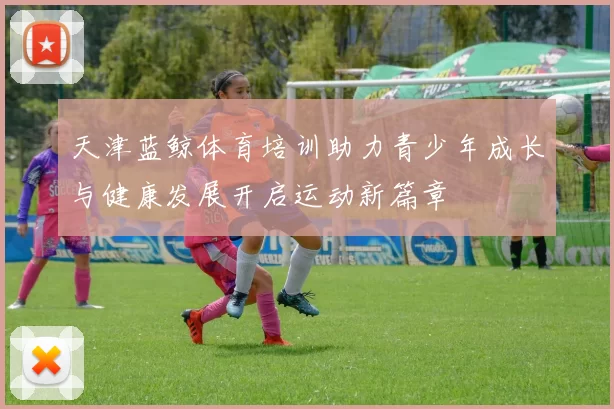 天津蓝鲸体育培训助力青少年成长与健康发展开启运动新篇章