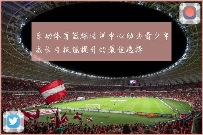 乐动体育篮球培训中心助力青少年成长与技能提升的最佳选择
