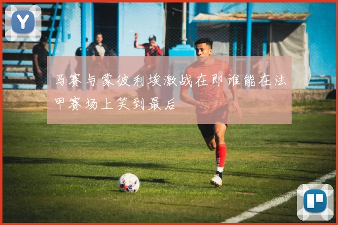马赛与蒙彼利埃激战在即谁能在法甲赛场上笑到最后