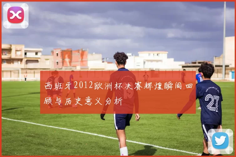西班牙2012欧洲杯决赛辉煌瞬间回顾与历史意义分析