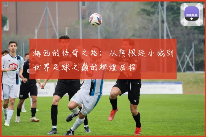 梅西的传奇之路：从阿根廷小城到世界足球之巅的辉煌历程