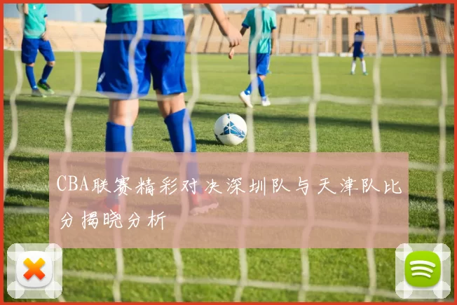 CBA联赛精彩对决深圳队与天津队比分揭晓分析