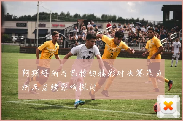 阿斯塔纳与巴特的精彩对决赛果分析及后续影响探讨