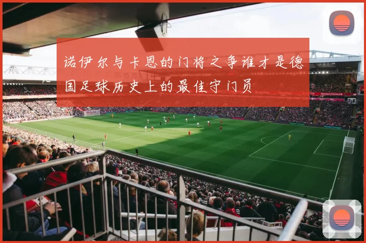 诺伊尔与卡恩的门将之争谁才是德国足球历史上的最佳守门员